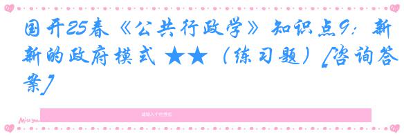 国开25春《公共行政学》知识点9：新的政府模式 ★★（练习题）[咨询答案]