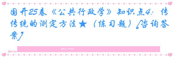 国开25春《公共行政学》知识点4：传统的测定方法★（练习题）[咨询答案]