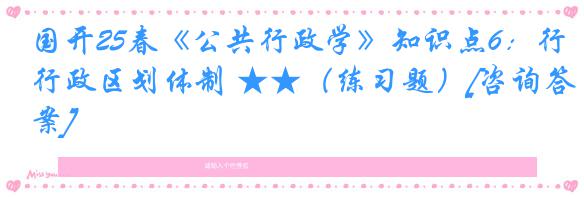 国开25春《公共行政学》知识点6：行政区划体制 ★★（练习题）[咨询答案]
