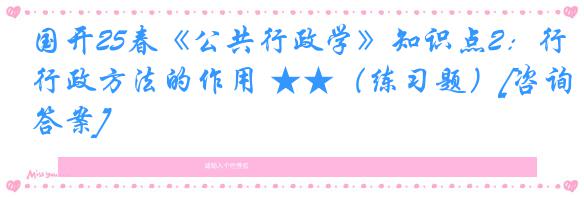 国开25春《公共行政学》知识点2：行政方法的作用 ★★（练习题）[咨询答案]
