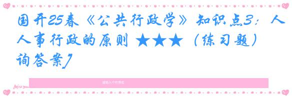国开25春《公共行政学》知识点3：人事行政的原则 ★★★（练习题）[咨询答案]