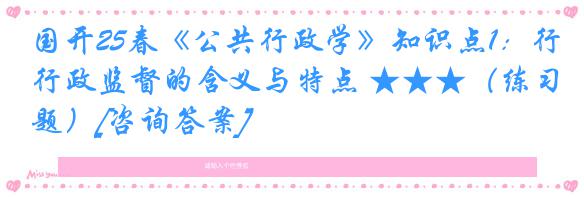 国开25春《公共行政学》知识点1：行政监督的含义与特点 ★★★（练习题）[咨询答案]