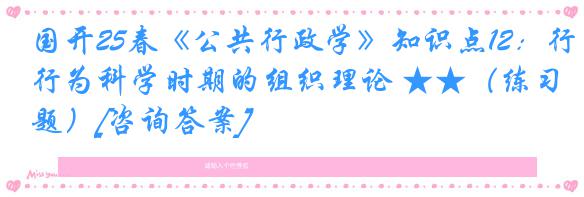 国开25春《公共行政学》知识点12：行为科学时期的组织理论 ★★（练习题）[咨询答案]