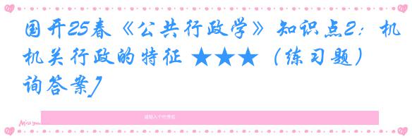 国开25春《公共行政学》知识点2：机关行政的特征 ★★★（练习题）[咨询答案]