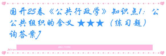 国开25春《公共行政学》知识点1：公共组织的含义 ★★★（练习题）[咨询答案]