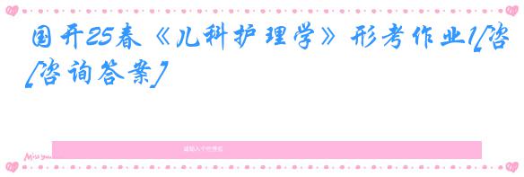 国开25春《儿科护理学》形考作业1[咨询答案]
