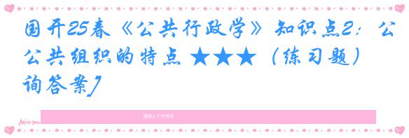 国开25春《公共行政学》知识点2：公共组织的特点 ★★★（练习题）[咨询答案]