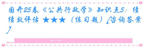 国开25春《公共行政学》知识点5：绩效评估 ★★★（练习题）[咨询答案]