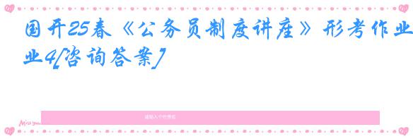 国开25春《公务员制度讲座》形考作业4[咨询答案]