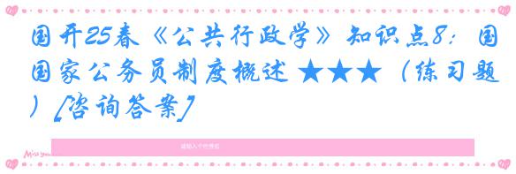 国开25春《公共行政学》知识点8：国家公务员制度概述 ★★★（练习题）[咨询答案]